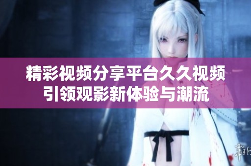 精彩视频分享平台久久视频引领观影新体验与潮流