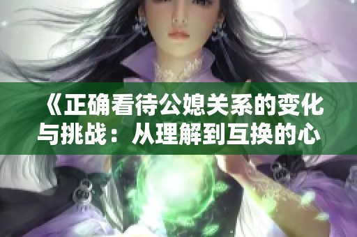 《正确看待公媳关系的变化与挑战：从理解到互换的心路历程》