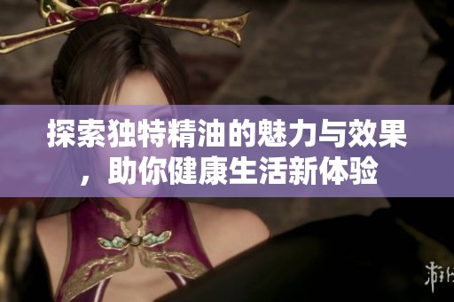 探索独特精油的魅力与效果，助你健康生活新体验