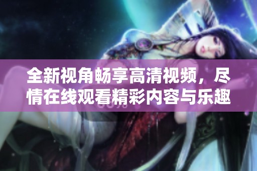 全新视角畅享高清视频，尽情在线观看精彩内容与乐趣