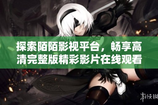 探索陌陌影视平台，畅享高清完整版精彩影片在线观看体验