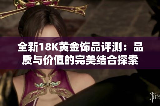 全新18K黄金饰品评测：品质与价值的完美结合探索