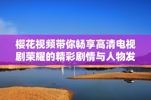 樱花视频带你畅享高清电视剧荣耀的精彩剧情与人物发展