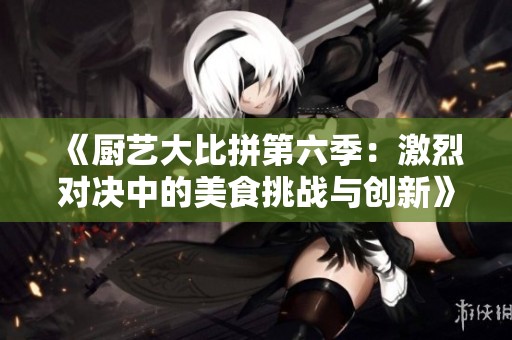 《厨艺大比拼第六季：激烈对决中的美食挑战与创新》
