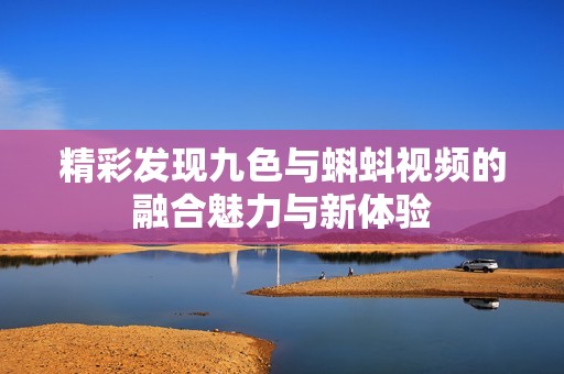 精彩发现九色与蝌蚪视频的融合魅力与新体验