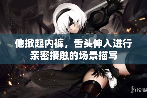 他掀起内裤，舌头伸入进行亲密接触的场景描写