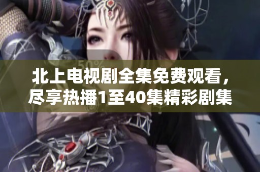 北上电视剧全集免费观看，尽享热播1至40集精彩剧集内容
