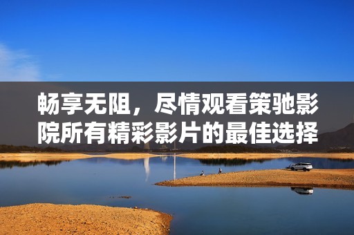 畅享无阻，尽情观看策驰影院所有精彩影片的最佳选择