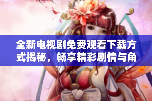 全新电视剧免费观看下载方式揭秘，畅享精彩剧情与角色互动