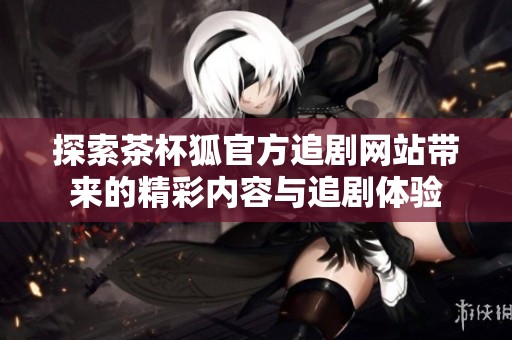 探索茶杯狐官方追剧网站带来的精彩内容与追剧体验