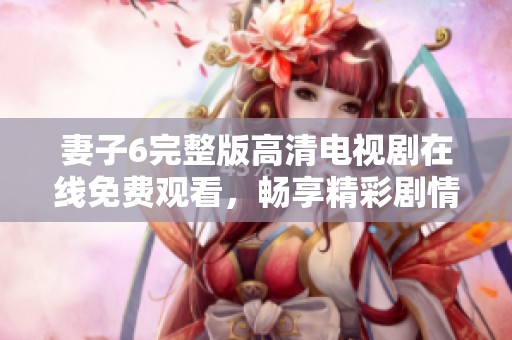 妻子6完整版高清电视剧在线免费观看，畅享精彩剧情与感人时刻