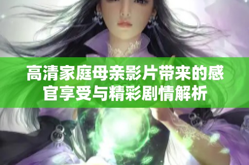 高清家庭母亲影片带来的感官享受与精彩剧情解析