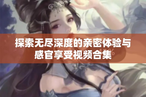 探索无尽深度的亲密体验与感官享受视频合集