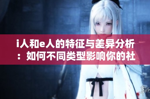 i人和e人的特征与差异分析：如何不同类型影响你的社交风格
