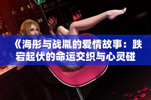 《海彤与战胤的爱情故事：跌宕起伏的命运交织与心灵碰撞》