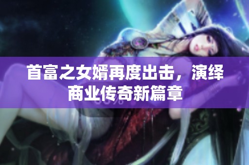 首富之女婿再度出击，演绎商业传奇新篇章