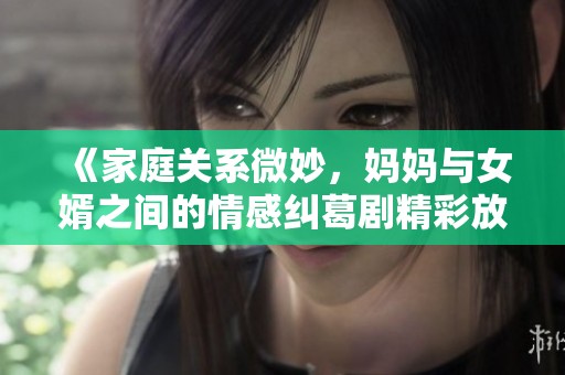 《家庭关系微妙，妈妈与女婿之间的情感纠葛剧精彩放送》