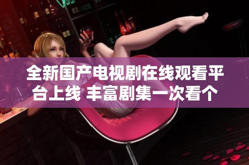 全新国产电视剧在线观看平台上线 丰富剧集一次看个够