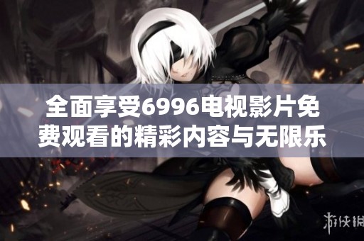 全面享受6996电视影片免费观看的精彩内容与无限乐趣