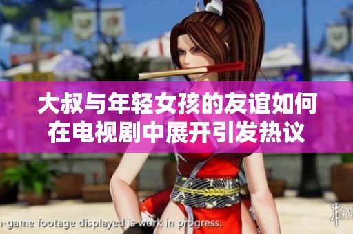 大叔与年轻女孩的友谊如何在电视剧中展开引发热议