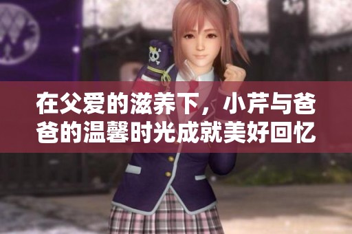 在父爱的滋养下，小芹与爸爸的温馨时光成就美好回忆