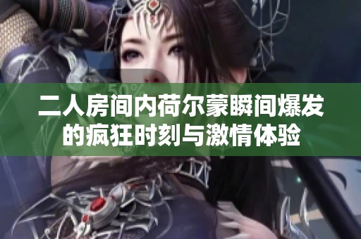 二人房间内荷尔蒙瞬间爆发的疯狂时刻与激情体验