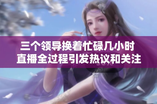 三个领导换着忙碌几小时 直播全过程引发热议和关注