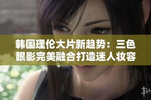 韩国理伦大片新趋势：三色眼影完美融合打造迷人妆容