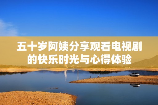 五十岁阿姨分享观看电视剧的快乐时光与心得体验
