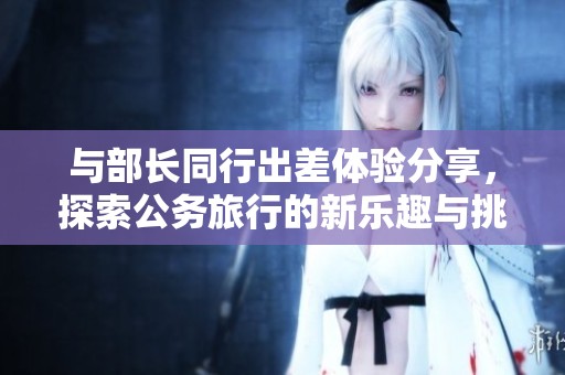 与部长同行出差体验分享，探索公务旅行的新乐趣与挑战