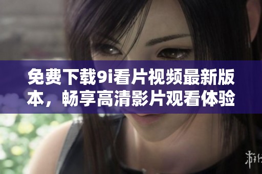 免费下载9i看片视频最新版本，畅享高清影片观看体验