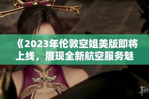 《2023年伦敦空姐美版即将上线，展现全新航空服务魅力》