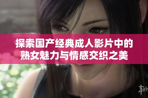 探索国产经典成人影片中的熟女魅力与情感交织之美