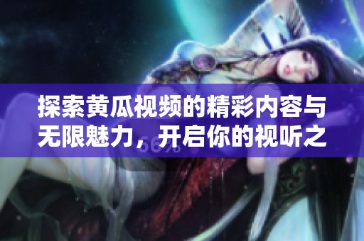 探索黄瓜视频的精彩内容与无限魅力，开启你的视听之旅吧