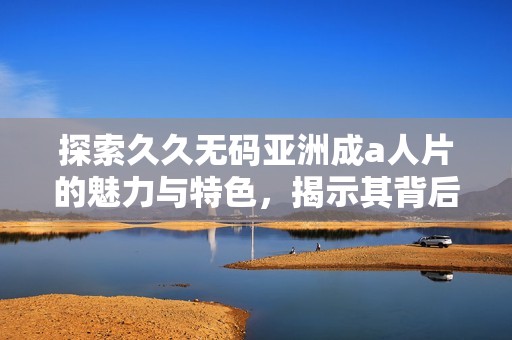 探索久久无码亚洲成a人片的魅力与特色，揭示其背后的精彩故事