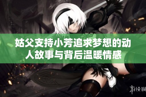 姑父支持小芳追求梦想的动人故事与背后温暖情感