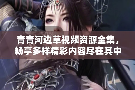 青青河边草视频资源全集，畅享多样精彩内容尽在其中