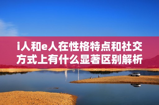 i人和e人在性格特点和社交方式上有什么显著区别解析