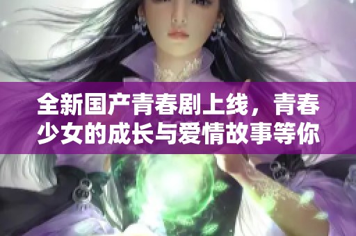 全新国产青春剧上线，青春少女的成长与爱情故事等你来探寻
