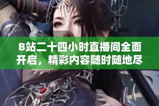 B站二十四小时直播间全面开启，精彩内容随时随地尽享不停歇