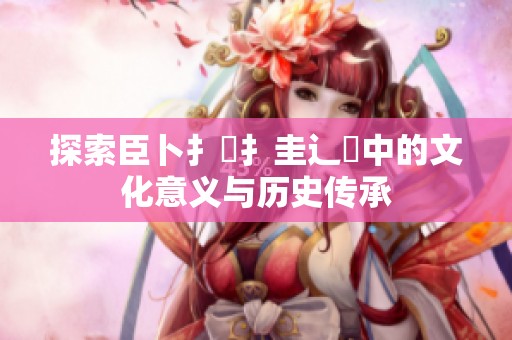 探索臣卜扌喿扌圭辶畐中的文化意义与历史传承