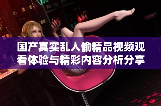 国产真实乱人偷精品视频观看体验与精彩内容分析分享