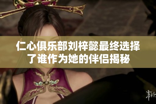 仁心俱乐部刘梓懿最终选择了谁作为她的伴侣揭秘