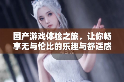 国产游戏体验之旅，让你畅享无与伦比的乐趣与舒适感