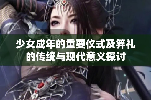 少女成年的重要仪式及笄礼的传统与现代意义探讨