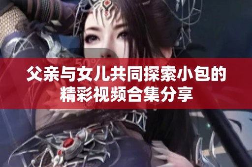 父亲与女儿共同探索小包的精彩视频合集分享