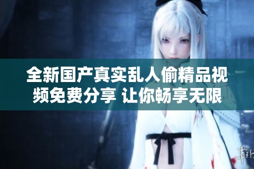 全新国产真实乱人偷精品视频免费分享 让你畅享无限精彩内容