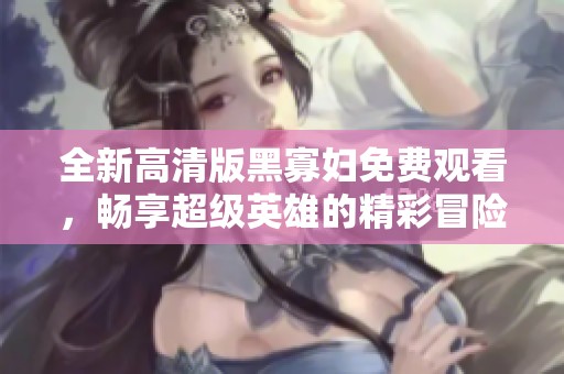 全新高清版黑寡妇免费观看，畅享超级英雄的精彩冒险故事