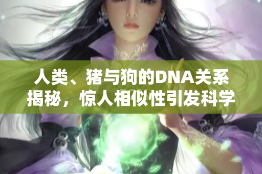 人类、猪与狗的DNA关系揭秘，惊人相似性引发科学热议