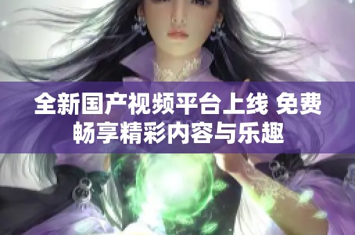 全新国产视频平台上线 免费畅享精彩内容与乐趣